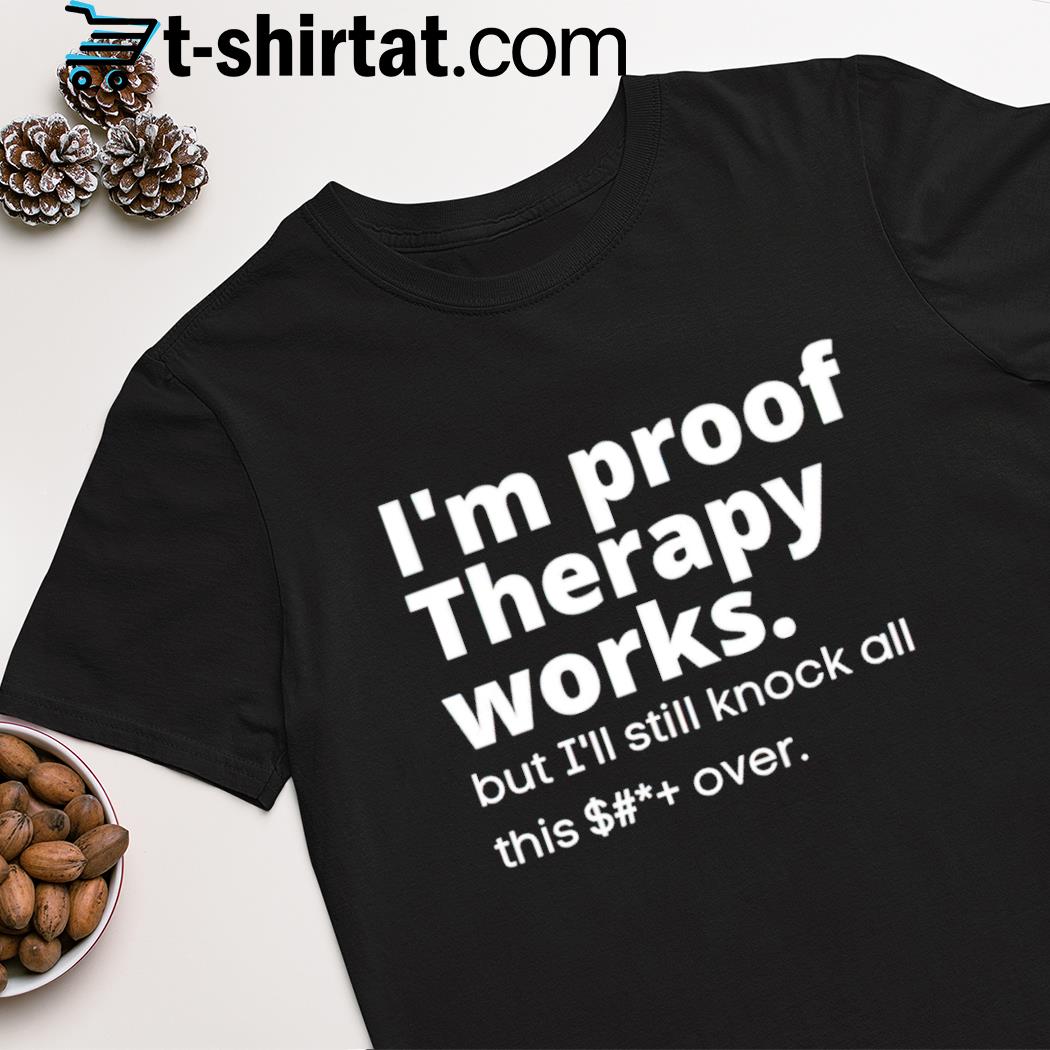 I'm proof therapy works but i'll still knock all this over shirt